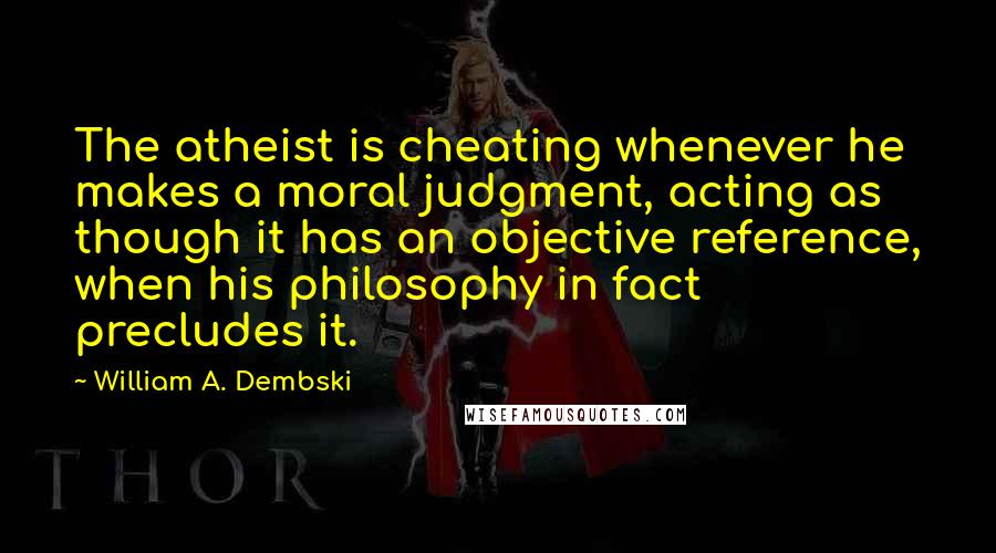 William A. Dembski Quotes: The atheist is cheating whenever he makes a moral judgment, acting as though it has an objective reference, when his philosophy in fact precludes it.