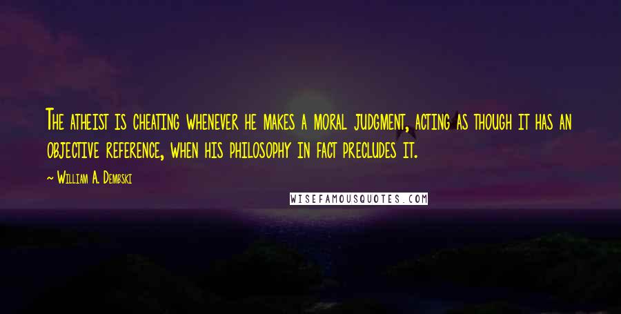 William A. Dembski Quotes: The atheist is cheating whenever he makes a moral judgment, acting as though it has an objective reference, when his philosophy in fact precludes it.