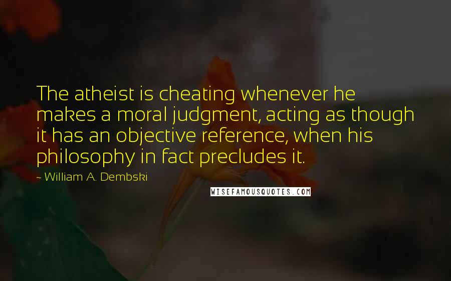 William A. Dembski Quotes: The atheist is cheating whenever he makes a moral judgment, acting as though it has an objective reference, when his philosophy in fact precludes it.