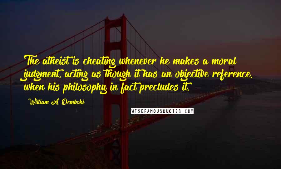 William A. Dembski Quotes: The atheist is cheating whenever he makes a moral judgment, acting as though it has an objective reference, when his philosophy in fact precludes it.