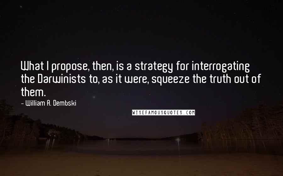 William A. Dembski Quotes: What I propose, then, is a strategy for interrogating the Darwinists to, as it were, squeeze the truth out of them.