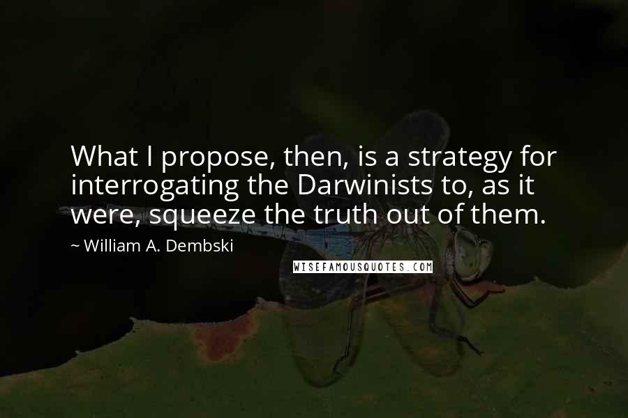 William A. Dembski Quotes: What I propose, then, is a strategy for interrogating the Darwinists to, as it were, squeeze the truth out of them.