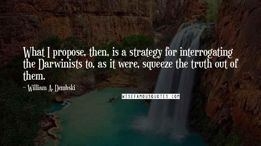 William A. Dembski Quotes: What I propose, then, is a strategy for interrogating the Darwinists to, as it were, squeeze the truth out of them.