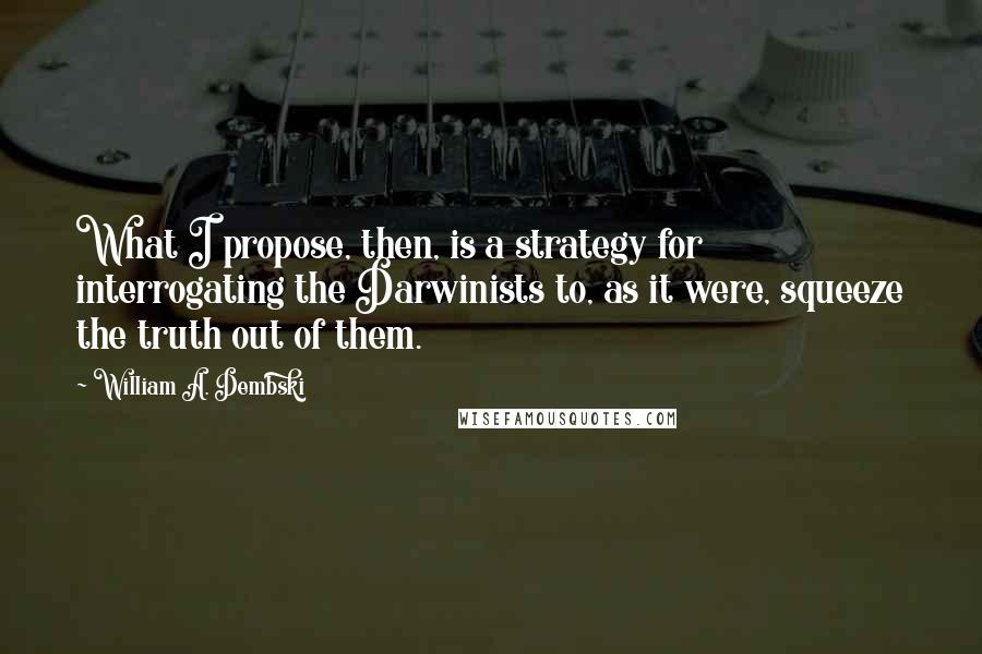 William A. Dembski Quotes: What I propose, then, is a strategy for interrogating the Darwinists to, as it were, squeeze the truth out of them.