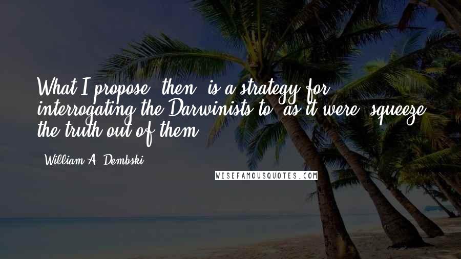 William A. Dembski Quotes: What I propose, then, is a strategy for interrogating the Darwinists to, as it were, squeeze the truth out of them.