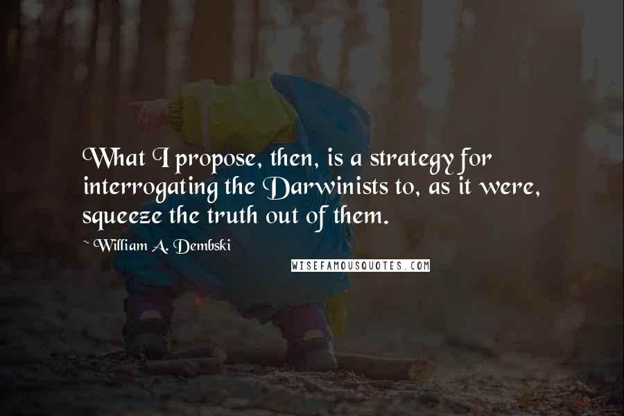 William A. Dembski Quotes: What I propose, then, is a strategy for interrogating the Darwinists to, as it were, squeeze the truth out of them.