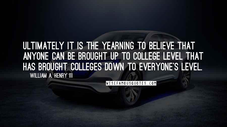 William A. Henry III Quotes: Ultimately it is the yearning to believe that anyone can be brought up to college level that has brought colleges down to everyone's level.