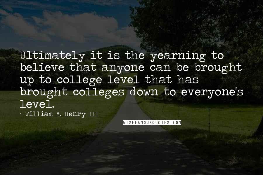 William A. Henry III Quotes: Ultimately it is the yearning to believe that anyone can be brought up to college level that has brought colleges down to everyone's level.