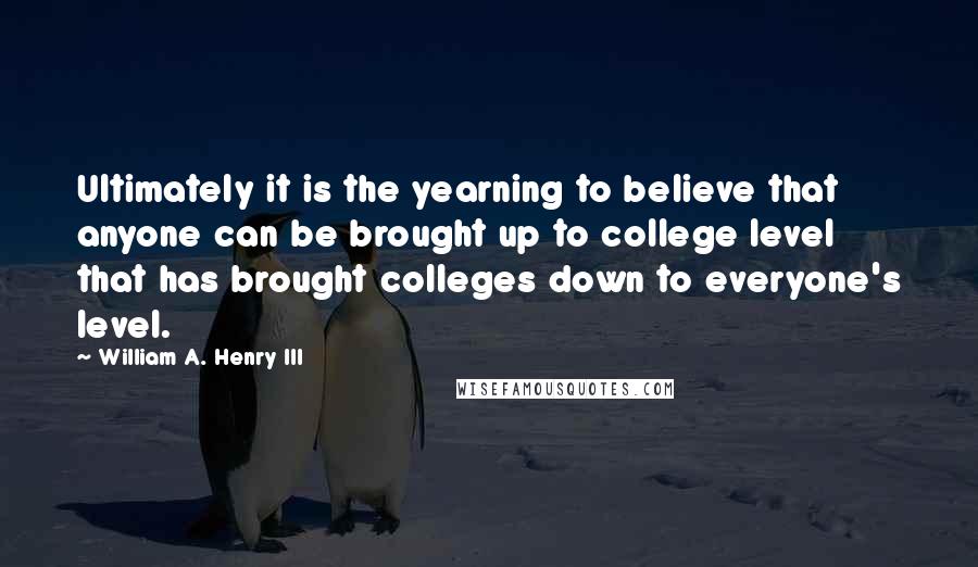 William A. Henry III Quotes: Ultimately it is the yearning to believe that anyone can be brought up to college level that has brought colleges down to everyone's level.