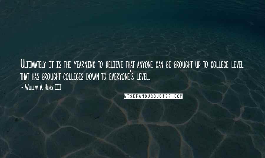 William A. Henry III Quotes: Ultimately it is the yearning to believe that anyone can be brought up to college level that has brought colleges down to everyone's level.