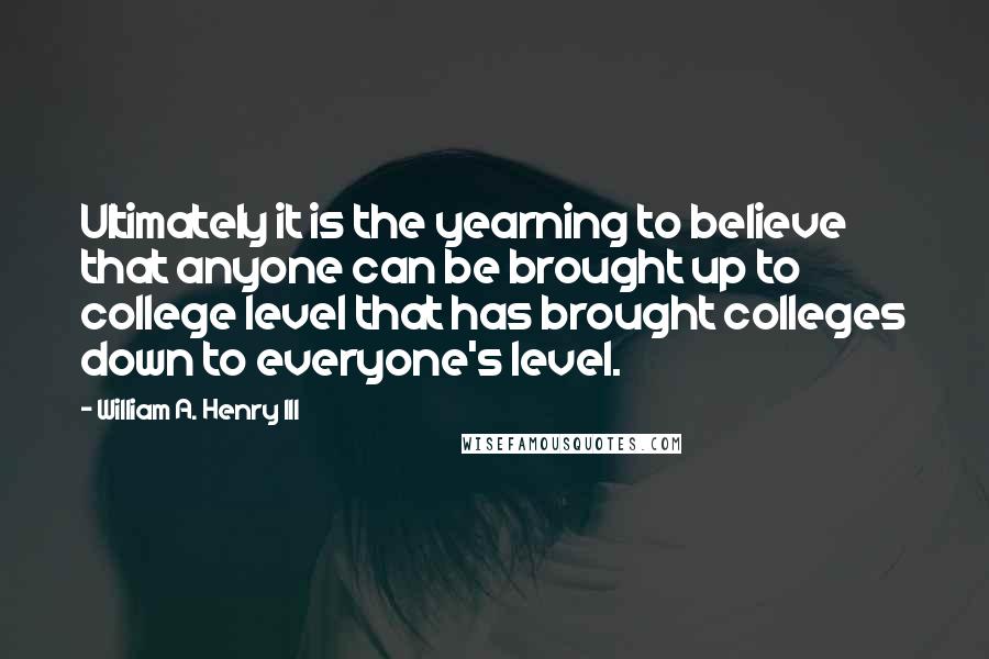 William A. Henry III Quotes: Ultimately it is the yearning to believe that anyone can be brought up to college level that has brought colleges down to everyone's level.