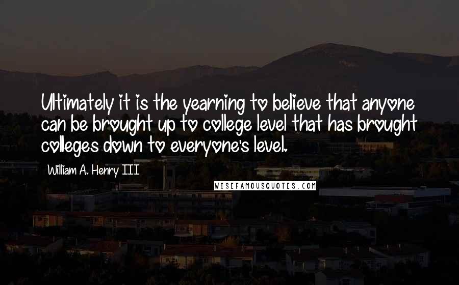 William A. Henry III Quotes: Ultimately it is the yearning to believe that anyone can be brought up to college level that has brought colleges down to everyone's level.