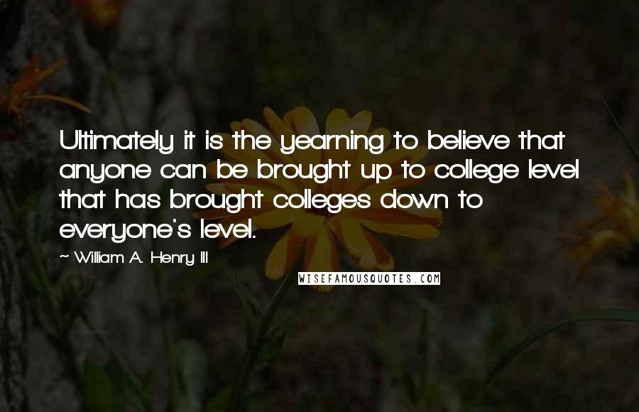 William A. Henry III Quotes: Ultimately it is the yearning to believe that anyone can be brought up to college level that has brought colleges down to everyone's level.