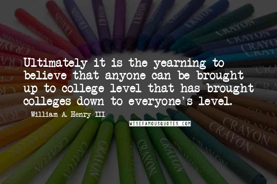 William A. Henry III Quotes: Ultimately it is the yearning to believe that anyone can be brought up to college level that has brought colleges down to everyone's level.