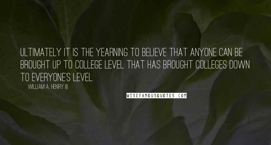 William A. Henry III Quotes: Ultimately it is the yearning to believe that anyone can be brought up to college level that has brought colleges down to everyone's level.