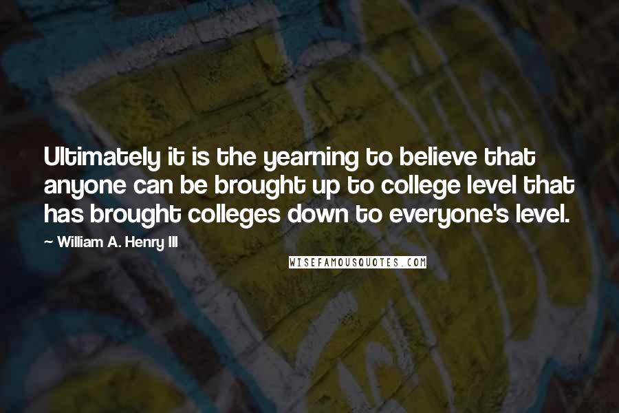 William A. Henry III Quotes: Ultimately it is the yearning to believe that anyone can be brought up to college level that has brought colleges down to everyone's level.