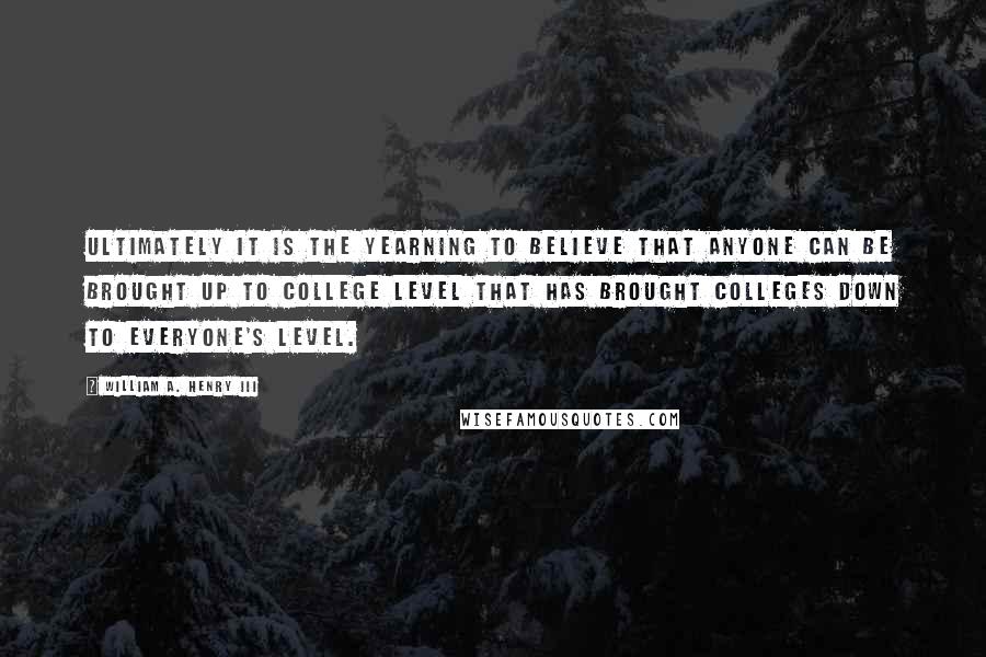 William A. Henry III Quotes: Ultimately it is the yearning to believe that anyone can be brought up to college level that has brought colleges down to everyone's level.