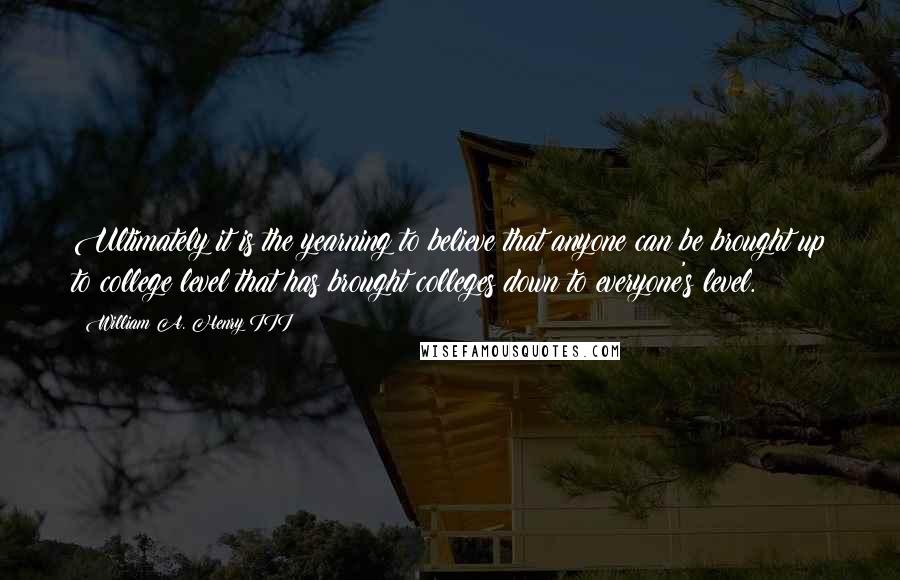 William A. Henry III Quotes: Ultimately it is the yearning to believe that anyone can be brought up to college level that has brought colleges down to everyone's level.