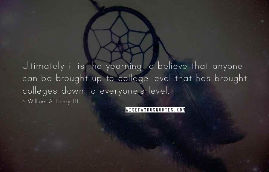 William A. Henry III Quotes: Ultimately it is the yearning to believe that anyone can be brought up to college level that has brought colleges down to everyone's level.