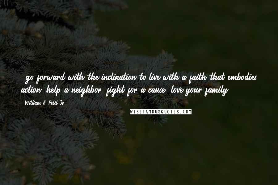 William A. Petit Jr. Quotes: ...go forward with the inclination to live with a faith that embodies action, help a neighbor, fight for a cause, love your family.