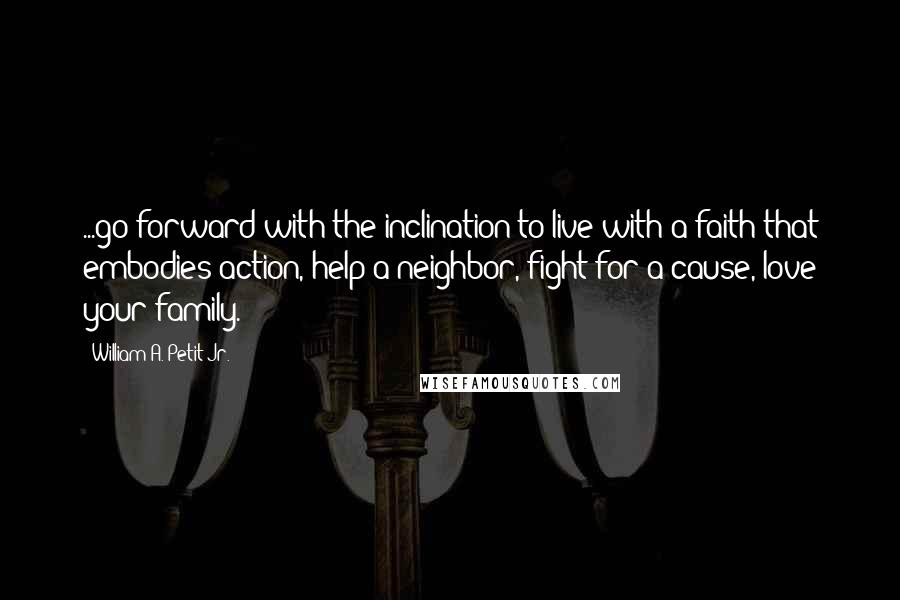 William A. Petit Jr. Quotes: ...go forward with the inclination to live with a faith that embodies action, help a neighbor, fight for a cause, love your family.