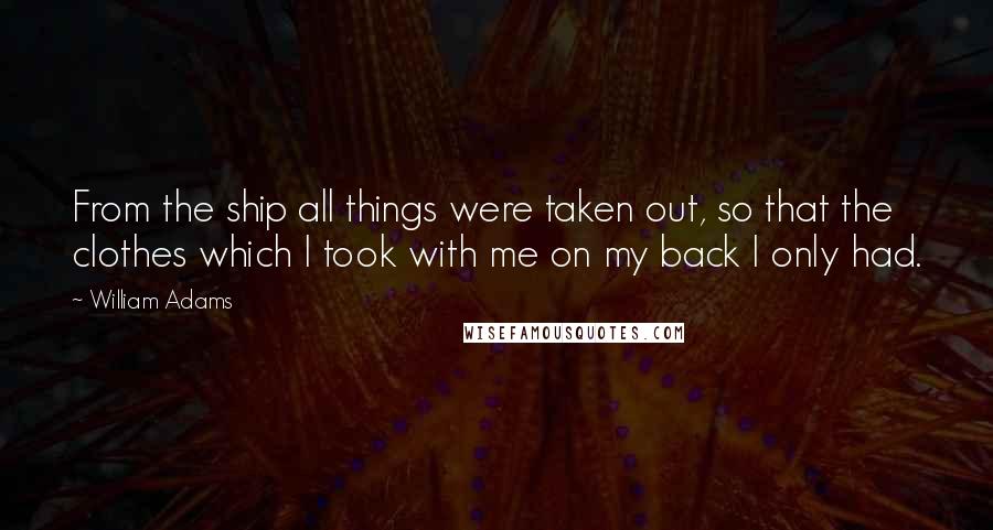 William Adams Quotes: From the ship all things were taken out, so that the clothes which I took with me on my back I only had.