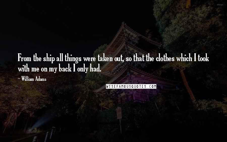 William Adams Quotes: From the ship all things were taken out, so that the clothes which I took with me on my back I only had.