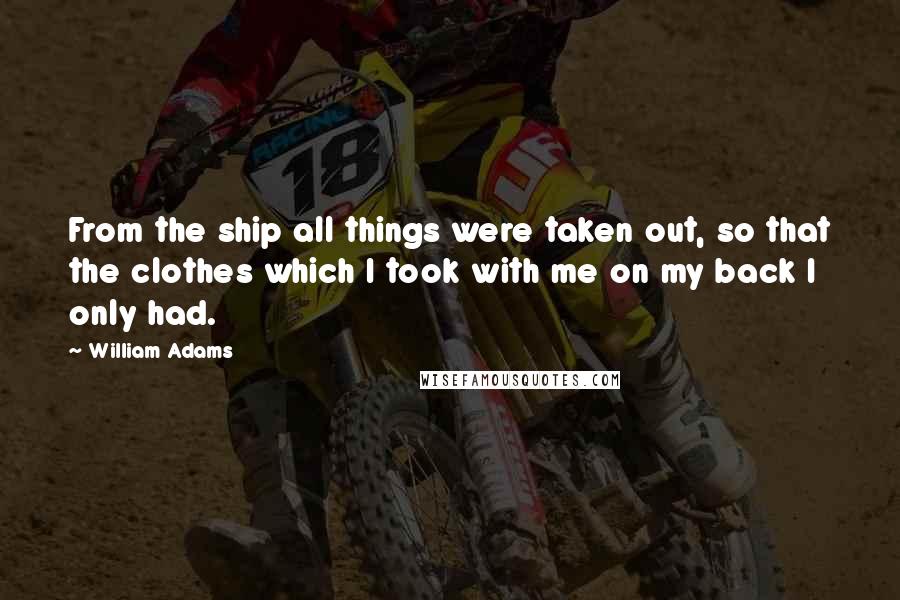 William Adams Quotes: From the ship all things were taken out, so that the clothes which I took with me on my back I only had.