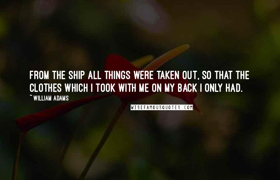 William Adams Quotes: From the ship all things were taken out, so that the clothes which I took with me on my back I only had.