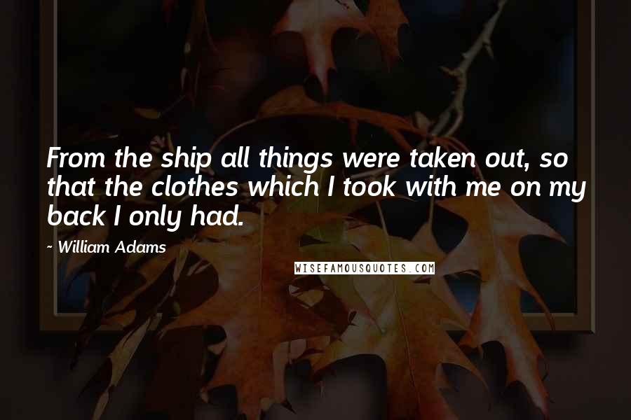 William Adams Quotes: From the ship all things were taken out, so that the clothes which I took with me on my back I only had.