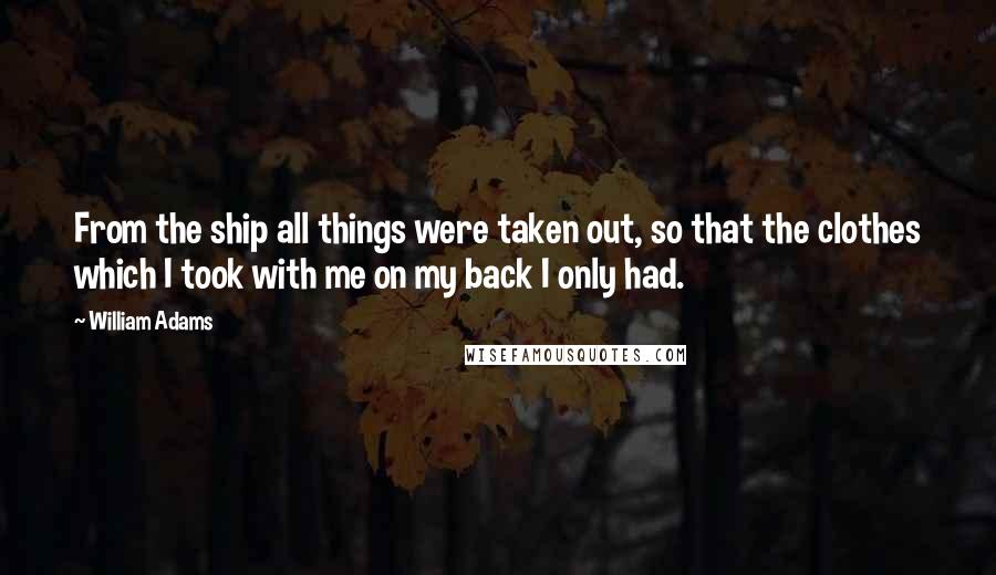 William Adams Quotes: From the ship all things were taken out, so that the clothes which I took with me on my back I only had.