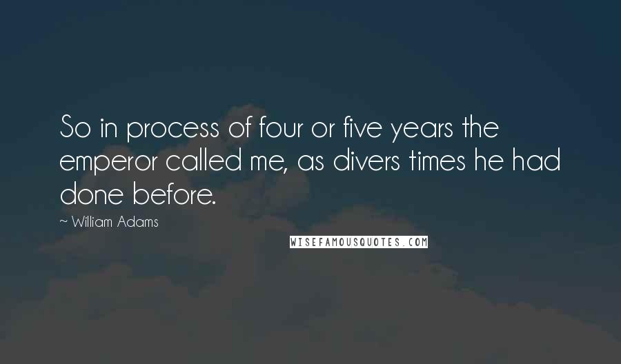 William Adams Quotes: So in process of four or five years the emperor called me, as divers times he had done before.