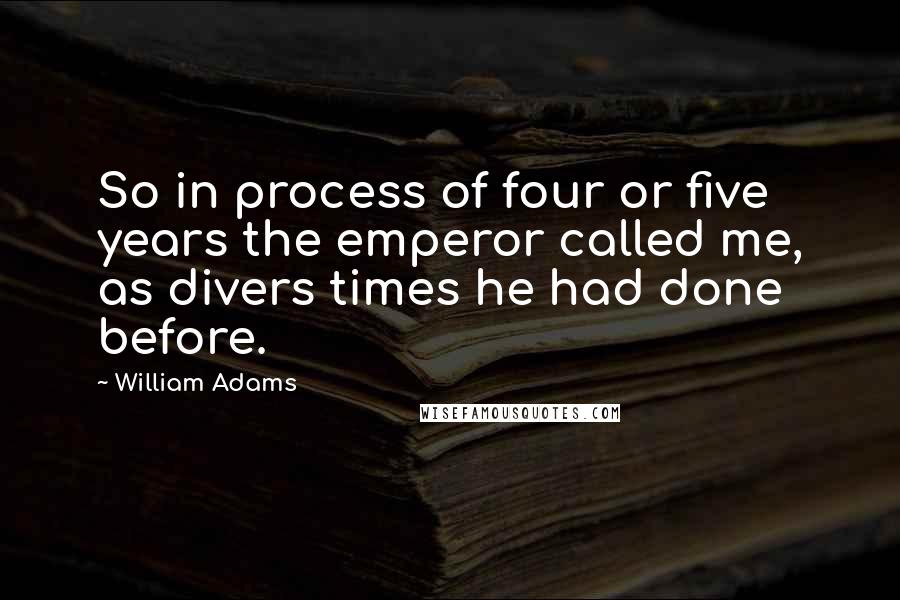 William Adams Quotes: So in process of four or five years the emperor called me, as divers times he had done before.
