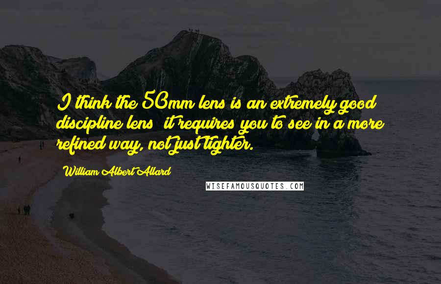 William Albert Allard Quotes: I think the 50mm lens is an extremely good discipline lens; it requires you to see in a more refined way, not just tighter.