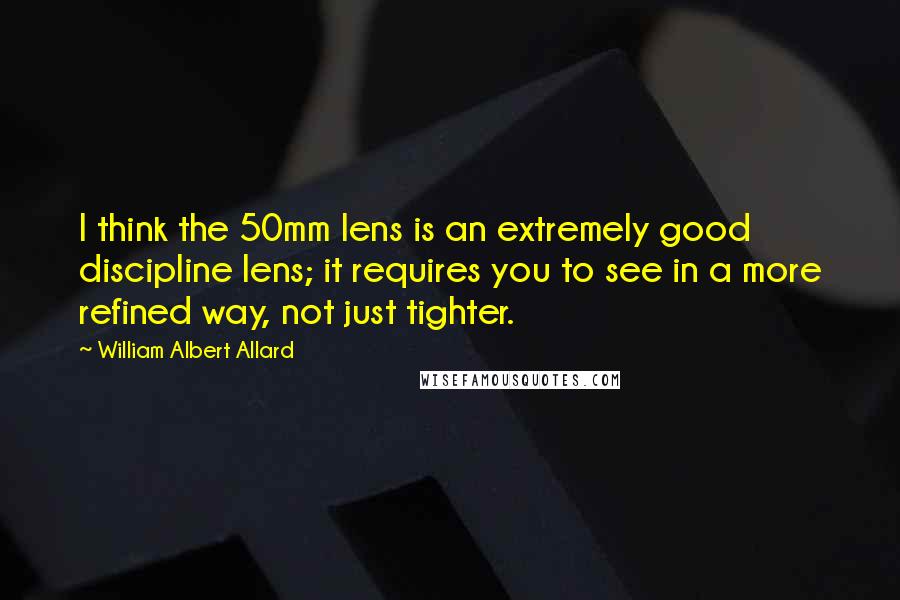 William Albert Allard Quotes: I think the 50mm lens is an extremely good discipline lens; it requires you to see in a more refined way, not just tighter.