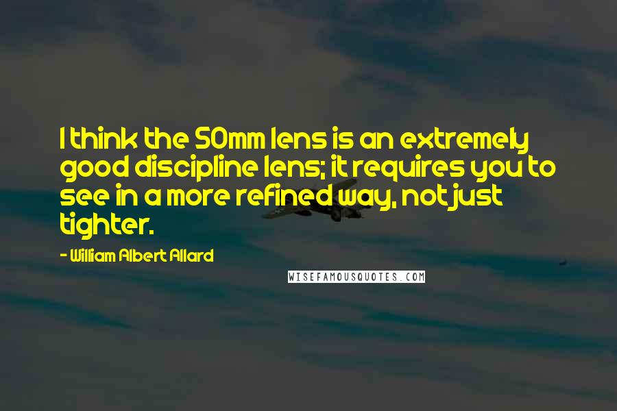 William Albert Allard Quotes: I think the 50mm lens is an extremely good discipline lens; it requires you to see in a more refined way, not just tighter.