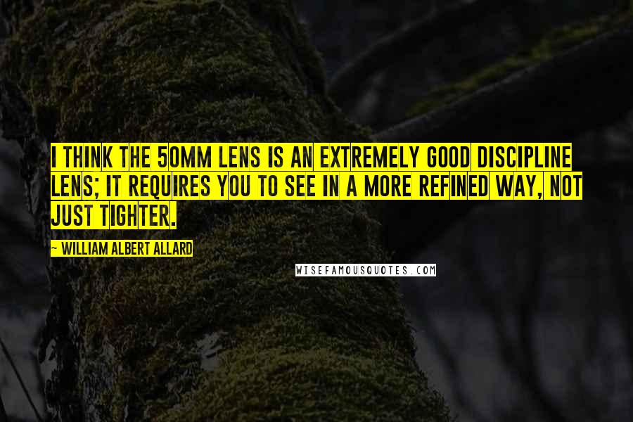 William Albert Allard Quotes: I think the 50mm lens is an extremely good discipline lens; it requires you to see in a more refined way, not just tighter.