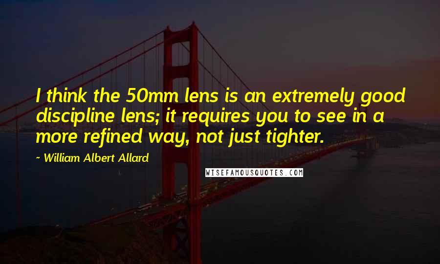 William Albert Allard Quotes: I think the 50mm lens is an extremely good discipline lens; it requires you to see in a more refined way, not just tighter.