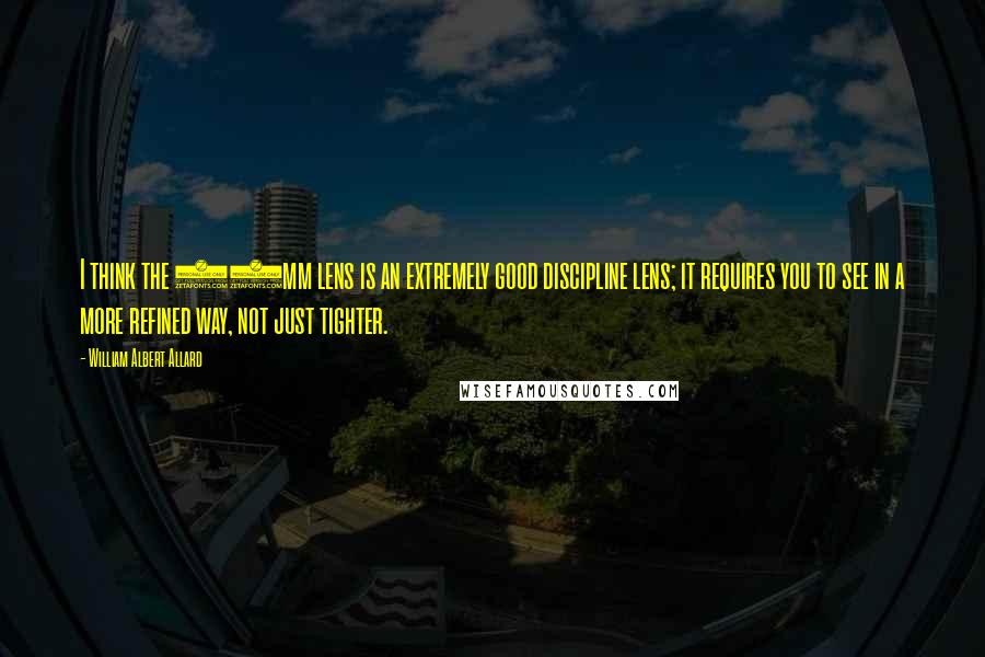 William Albert Allard Quotes: I think the 50mm lens is an extremely good discipline lens; it requires you to see in a more refined way, not just tighter.