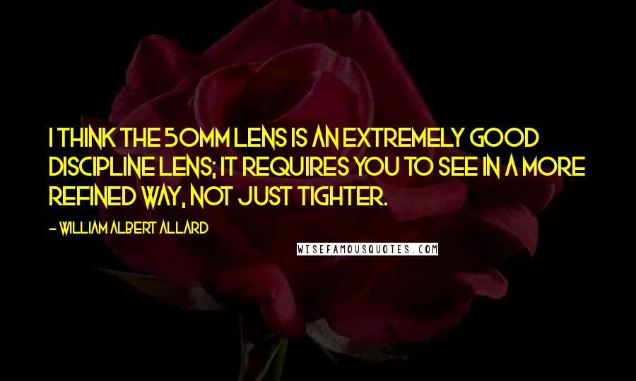 William Albert Allard Quotes: I think the 50mm lens is an extremely good discipline lens; it requires you to see in a more refined way, not just tighter.