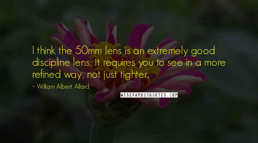 William Albert Allard Quotes: I think the 50mm lens is an extremely good discipline lens; it requires you to see in a more refined way, not just tighter.
