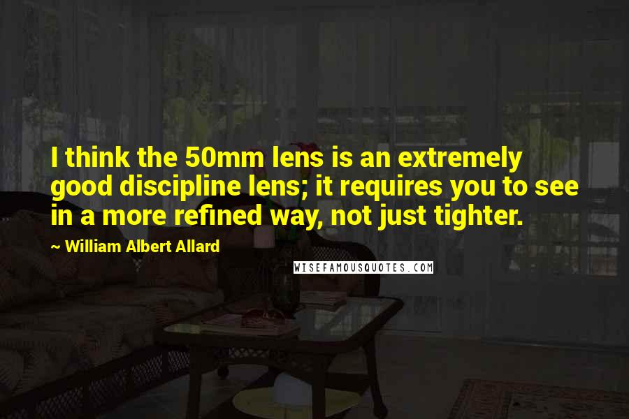 William Albert Allard Quotes: I think the 50mm lens is an extremely good discipline lens; it requires you to see in a more refined way, not just tighter.