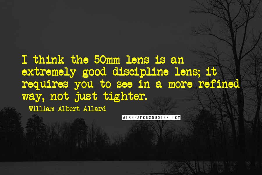 William Albert Allard Quotes: I think the 50mm lens is an extremely good discipline lens; it requires you to see in a more refined way, not just tighter.