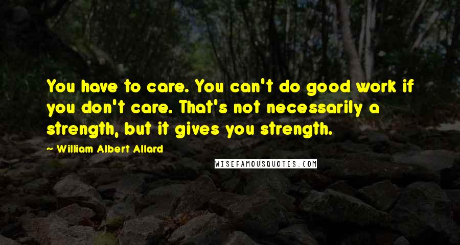 William Albert Allard Quotes: You have to care. You can't do good work if you don't care. That's not necessarily a strength, but it gives you strength.