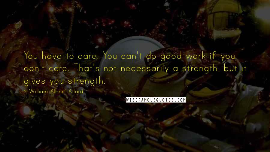 William Albert Allard Quotes: You have to care. You can't do good work if you don't care. That's not necessarily a strength, but it gives you strength.