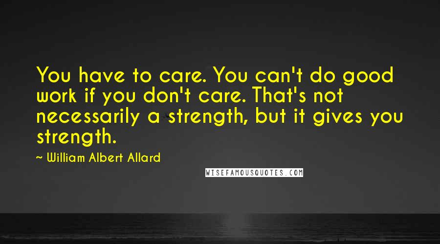 William Albert Allard Quotes: You have to care. You can't do good work if you don't care. That's not necessarily a strength, but it gives you strength.