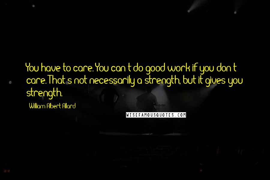 William Albert Allard Quotes: You have to care. You can't do good work if you don't care. That's not necessarily a strength, but it gives you strength.