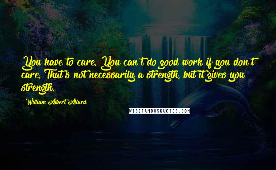 William Albert Allard Quotes: You have to care. You can't do good work if you don't care. That's not necessarily a strength, but it gives you strength.