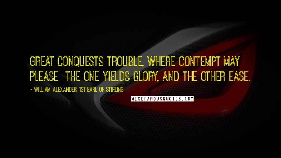 William Alexander, 1st Earl Of Stirling Quotes: Great conquests trouble, where contempt may please the one yields glory, and the other ease.