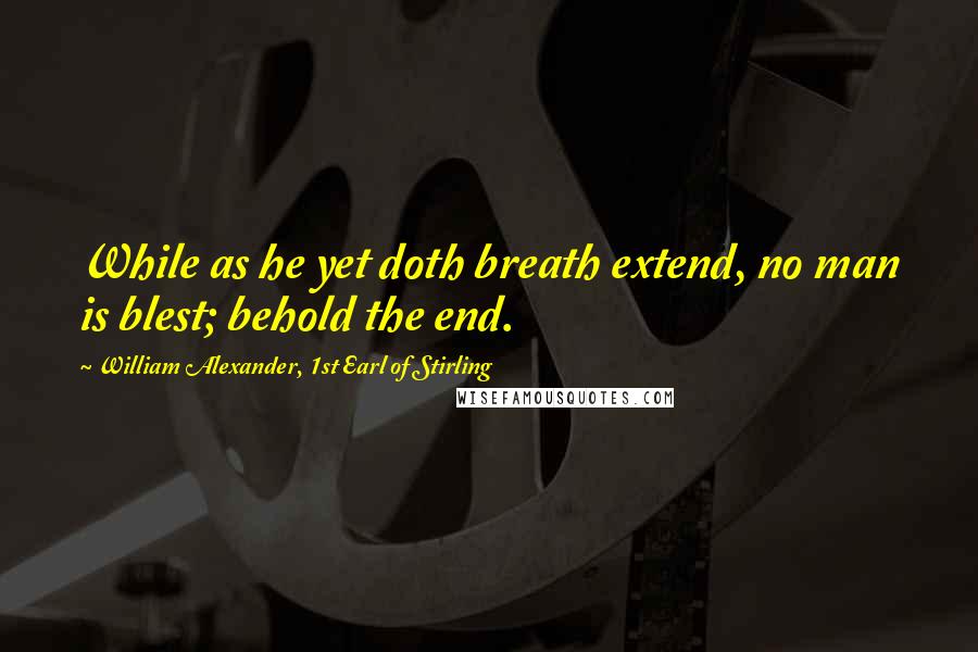 William Alexander, 1st Earl Of Stirling Quotes: While as he yet doth breath extend, no man is blest; behold the end.